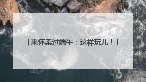 来怀柔过端午：这样玩儿！