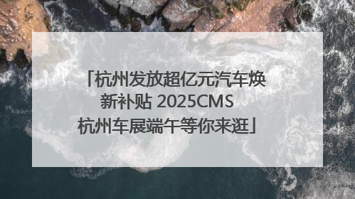 杭州发放超亿元汽车焕新补贴 2025CMS杭州车展端午等你来逛