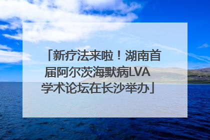 新疗法来啦！湖南首届阿尔茨海默病LVA学术论坛在长沙举办