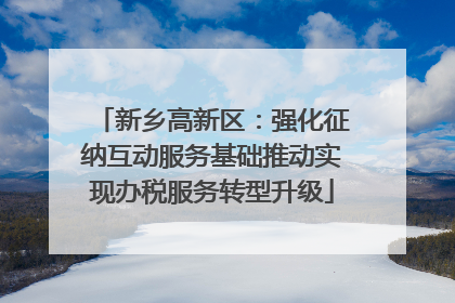 新乡高新区：强化征纳互动服务基础推动实现办税服务转型升级