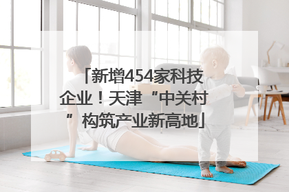 新增454家科技企业！天津“中关村”构筑产业新高地