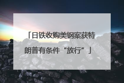日铁收购美钢案获特朗普有条件“放行”