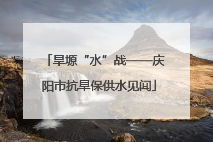 旱塬“水”战——庆阳市抗旱保供水见闻