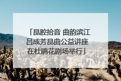 昆腔拾音 曲韵滨江 吕成芳昆曲公益讲座在杜鹃花剧场举行