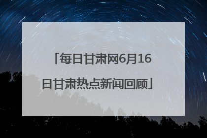 每日甘肃网6月16日甘肃热点新闻回顾