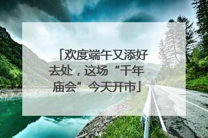 欢度端午又添好去处，这场“千年庙会”今天开市