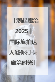 潮起廊洽2025丨国际旅拍达人喊你打卡廊洽时光