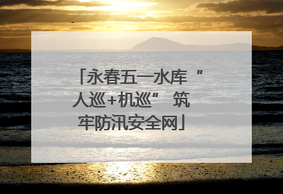 永春五一水库“人巡+机巡” 筑牢防汛安全网