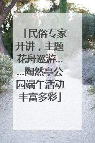 民俗专家开讲，主题花舟巡游……陶然亭公园端午活动丰富多彩