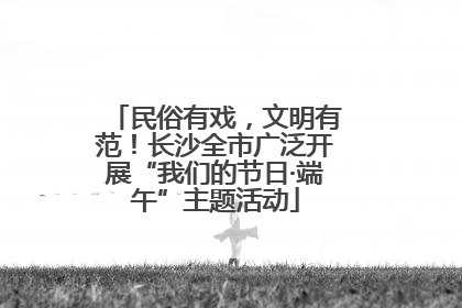民俗有戏，文明有范！长沙全市广泛开展“我们的节日·端午”主题活动