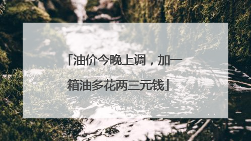 油价今晚上调，加一箱油多花两三元钱