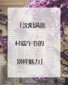 沈阳满族村端午节的别样魅力