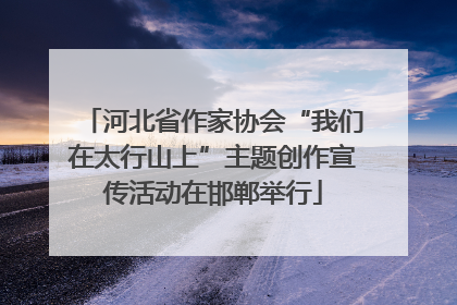 河北省作家协会“我们在太行山上”主题创作宣传活动在邯郸举行
