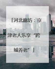 河北廊坊：京津老人乐享“跨城养老”