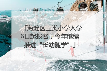 海淀区三类小学入学6日起报名，今年继续推进“长幼随学”