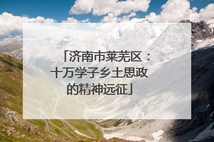 济南市莱芜区：十万学子乡土思政的精神远征