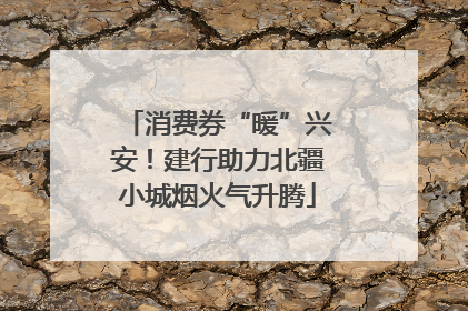 消费券“暖”兴安！建行助力北疆小城烟火气升腾