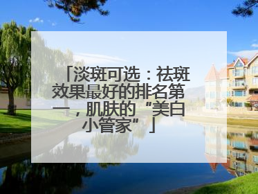 淡斑可选：祛斑效果最好的排名第一，肌肤的“美白小管家”