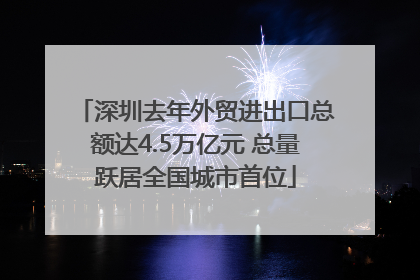 深圳去年外贸进出口总额达4.5万亿元 总量跃居全国城市首位