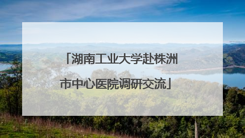 湖南工业大学赴株洲市中心医院调研交流