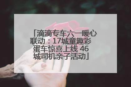 滴滴专车六一暖心联动：17城童趣彩蛋车惊喜上线 46城司机亲子活动