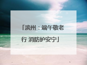 滨州：端午敬老行 消防护安宁