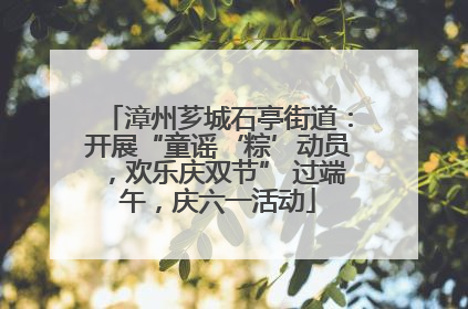 漳州芗城石亭街道：开展“童谣‘粽’动员，欢乐庆双节” 过端午，庆六一活动