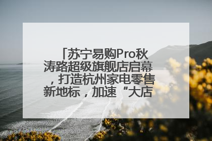 苏宁易购Pro秋涛路超级旗舰店启幕，打造杭州家电零售新地标，加速“大店攻略”全省布局