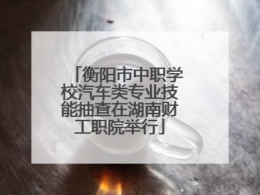 衡阳市中职学校汽车类专业技能抽查在湖南财工职院举行