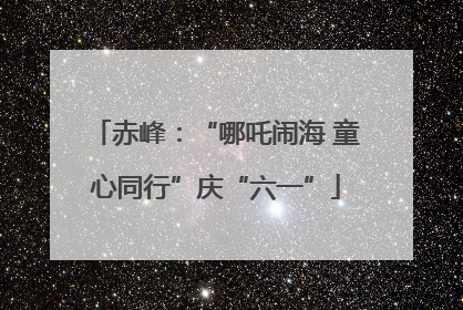赤峰：“哪吒闹海 童心同行”庆“六一”