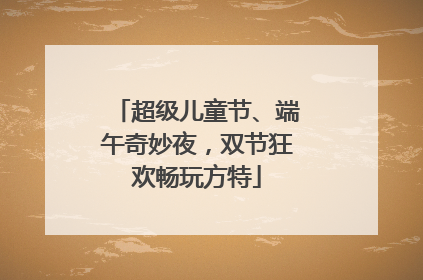 超级儿童节、端午奇妙夜，双节狂欢畅玩方特