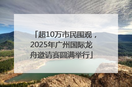 超10万市民围观，2025年广州国际龙舟邀请赛圆满举行