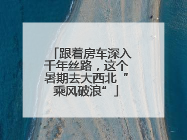 跟着房车深入千年丝路，这个暑期去大西北“乘风破浪”