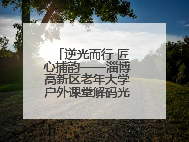 逆光而行 匠心捕韵——淄博高新区老年大学户外课堂解码光影美学密码