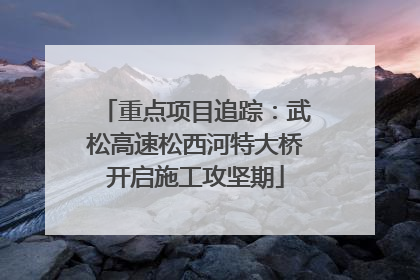 重点项目追踪：武松高速松西河特大桥开启施工攻坚期