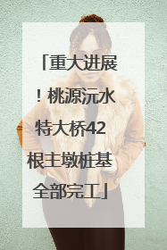 重大进展！桃源沅水特大桥42根主墩桩基全部完工