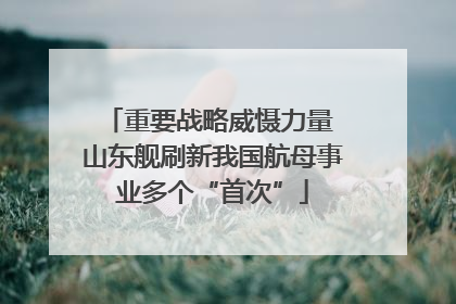 重要战略威慑力量 山东舰刷新我国航母事业多个“首次”