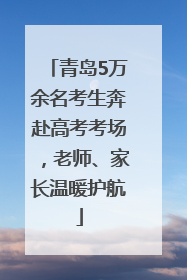 青岛5万余名考生奔赴高考考场，老师、家长温暖护航