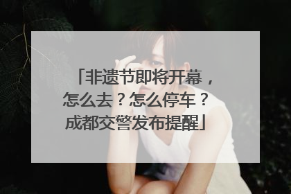 非遗节即将开幕，怎么去？怎么停车？成都交警发布提醒