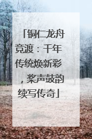 铜仁龙舟竞渡：千年传统焕新彩，桨声鼓韵续写传奇
