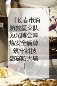 长春市消防救援支队为光博会淬炼安全盾牌 筑牢科技盛宴防火墙