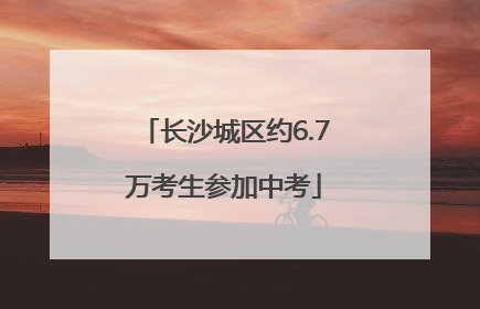 长沙城区约6.7万考生参加中考