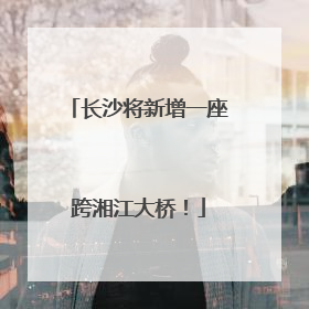 长沙将新增一座跨湘江大桥！