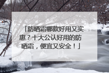 防晒霜哪款好用又实惠？十大公认好用的防晒霜，便宜又安全！