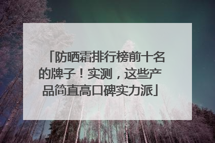 防晒霜排行榜前十名的牌子！实测，这些产品简直高口碑实力派