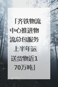 齐铁物流中心推进物流总包服务 上半年运送货物近170万吨