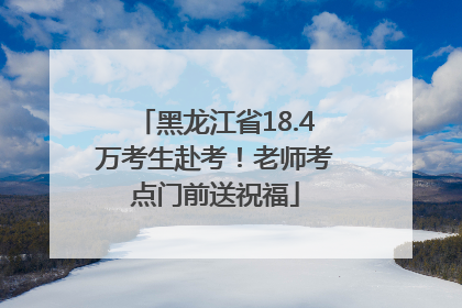 黑龙江省18.4万考生赴考！老师考点门前送祝福