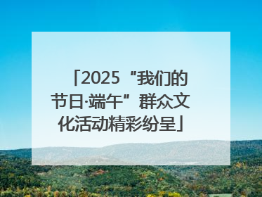 2025“我们的节日·端午”群众文化活动精彩纷呈