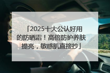 2025十大公认好用的防晒霜！高倍防护养肤提亮，敏感肌直接抄