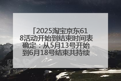 2025淘宝京东618活动开始到结束时间表确定：从5月13号开始到6月18号结束共持续37天附618红包口令及选购攻略一览